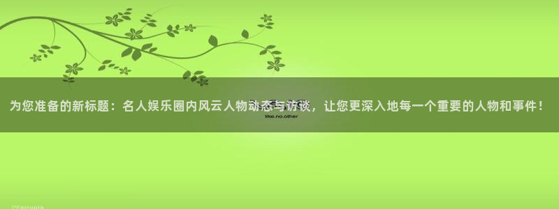 南宫NG下载官网入口在哪：为您准备的新标题：名人娱乐圈内风云人物动态与访谈，让您更深入地每一个重要的人物和事件！