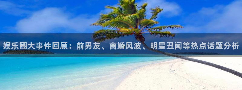 南宫NG,apk.1：娱乐圈大事件回顾：前男友、离婚风波、明星丑闻等热点话题分析